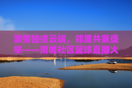 激情碰撞云端,邻里共襄盛举——南城社区篮球直播火热开启