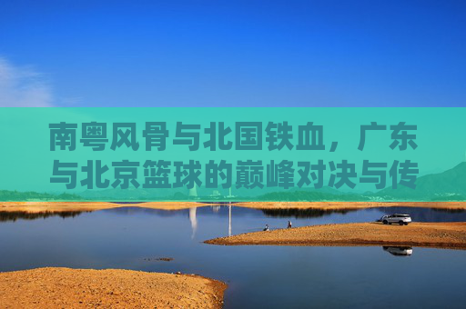 南粤风骨与北国铁血,广东与北京篮球的巅峰对决与传承