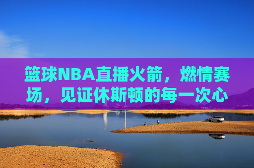 篮球NBA直播火箭,燃情赛场,见证休斯顿的每一次心跳与飞跃