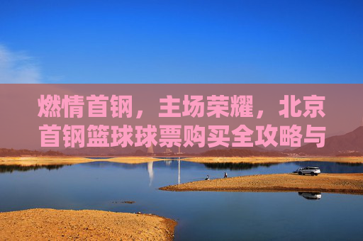 燃情首钢,主场荣耀,北京首钢篮球球票购买全攻略与观赛指南