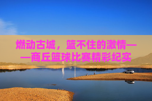 燃动古城,篮不住的激情——商丘篮球比赛精彩纪实