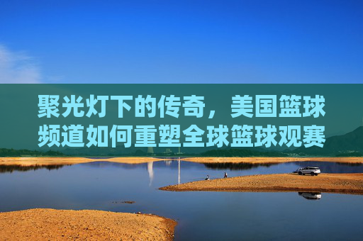 聚光灯下的传奇，美国篮球频道如何重塑全球篮球观赛体验