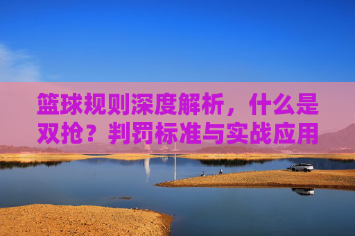 篮球规则深度解析，什么是双抢？判罚标准与实战应用