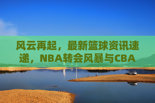 风云再起,最新篮球资讯速递,NBA转会风暴与CBA新赛季前瞻