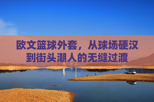 欧文篮球外套,从球场硬汉到街头潮人的无缝过渡