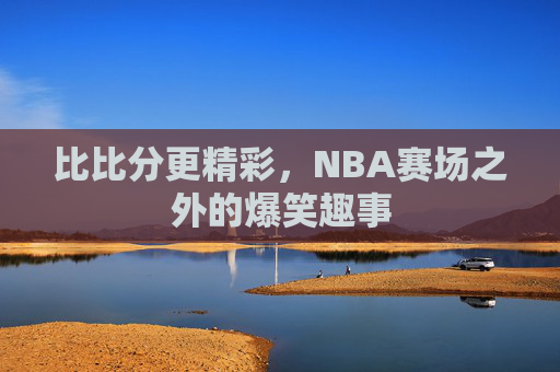 比比分更精彩,NBA赛场之外的爆笑趣事