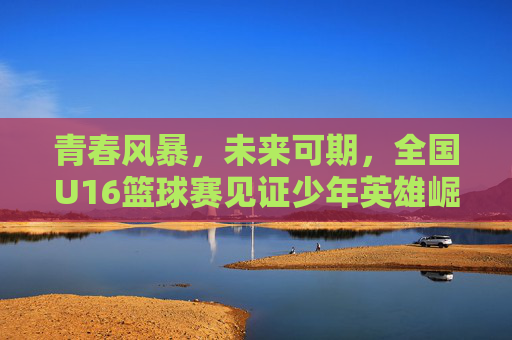 青春风暴,未来可期,全国U16篮球赛见证少年英雄崛起