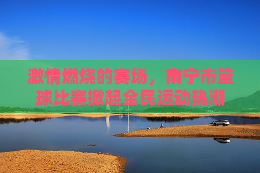 激情燃烧的赛场,南宁市篮球比赛掀起全民运动热潮