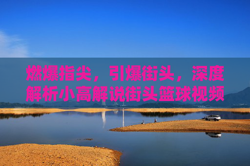 燃爆指尖,引爆街头,深度解析小高解说街头篮球视频的独特魅力
