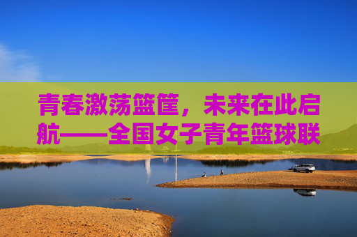 青春激荡篮筐,未来在此启航——全国女子青年篮球联赛热血开战