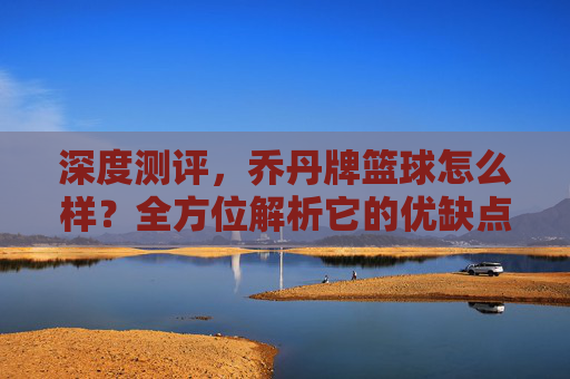 深度测评,乔丹牌篮球怎么样?全方位解析它的优缺点与性价比