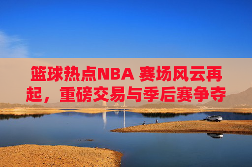 篮球热点NBA 赛场风云再起,重磅交易与季后赛争夺战全面解析