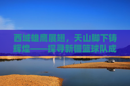 西域雄鹰展翅,天山脚下铸辉煌——探寻新疆篮球队成员的风采