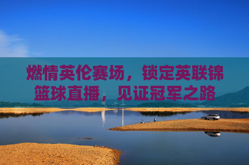 燃情英伦赛场,锁定英联锦篮球直播,见证冠军之路