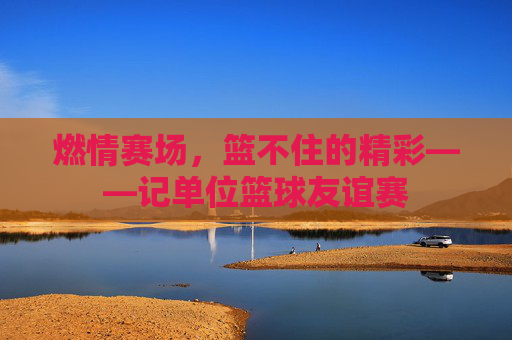 燃情赛场,篮不住的精彩——记单位篮球友谊赛