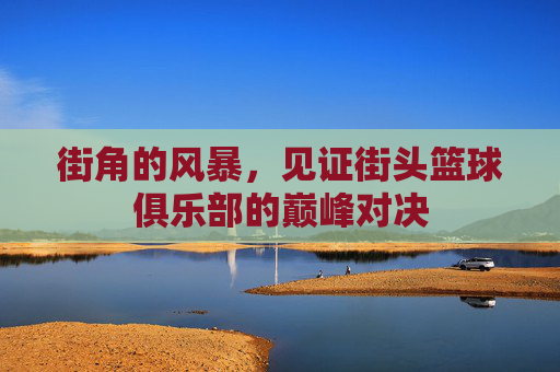 街角的风暴,见证街头篮球俱乐部的巅峰对决