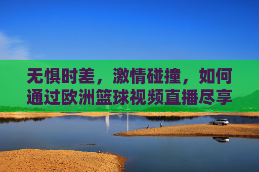 无惧时差,激情碰撞,如何通过欧洲篮球视频直播尽享欧洲赛场的战术盛宴