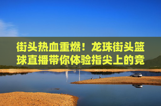 街头热血重燃！龙珠街头篮球直播带你体验指尖上的竞技盛宴