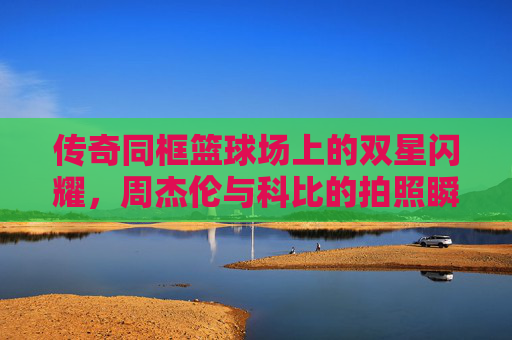 传奇同框篮球场上的双星闪耀，周杰伦与科比的拍照瞬间，封存了时光