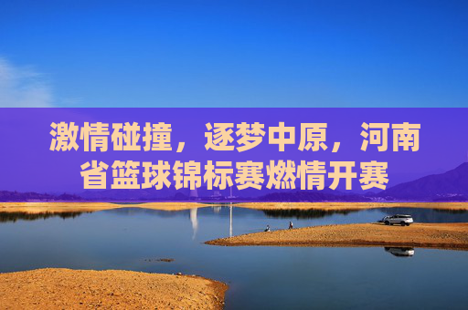 激情碰撞，逐梦中原，河南省篮球锦标赛燃情开赛