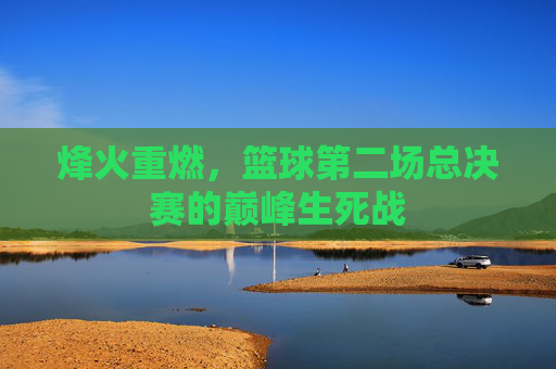 烽火重燃，篮球第二场总决赛的巅峰生死战