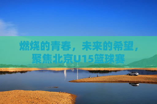 燃烧的青春,未来的希望,聚焦北京U15篮球赛