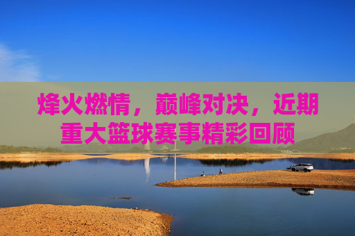 烽火燃情，巅峰对决，近期重大篮球赛事精彩回顾
