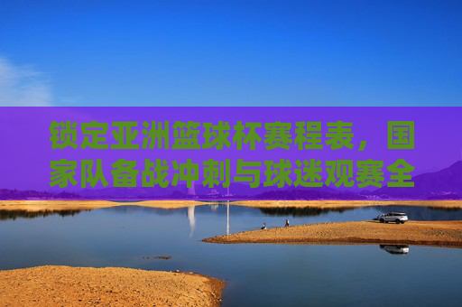 锁定亚洲篮球杯赛程表,国家队备战冲刺与球迷观赛全指南
