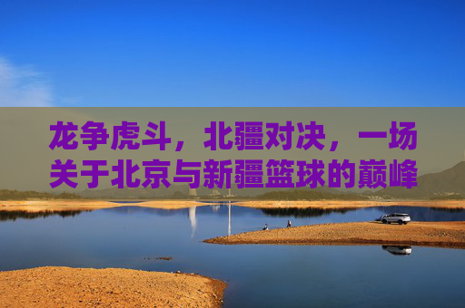 龙争虎斗,北疆对决,一场关于北京与新疆篮球的巅峰较量