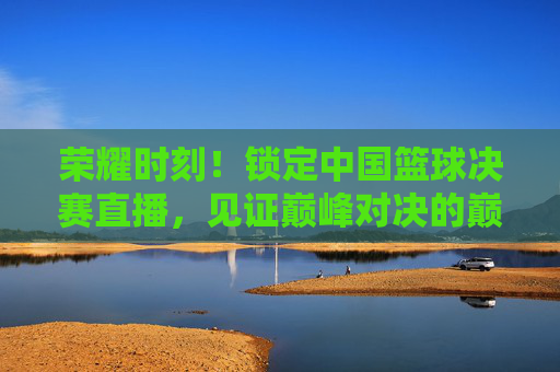 荣耀时刻！锁定中国篮球决赛直播，见证巅峰对决的巅峰