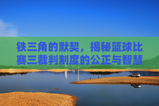 铁三角的默契,揭秘篮球比赛三裁判制度的公正与智慧