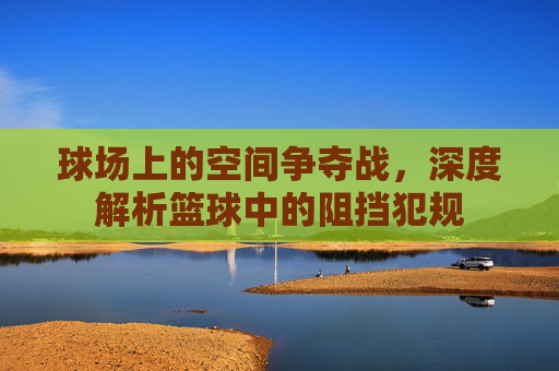 球场上的空间争夺战,深度解析篮球中的阻挡犯规
