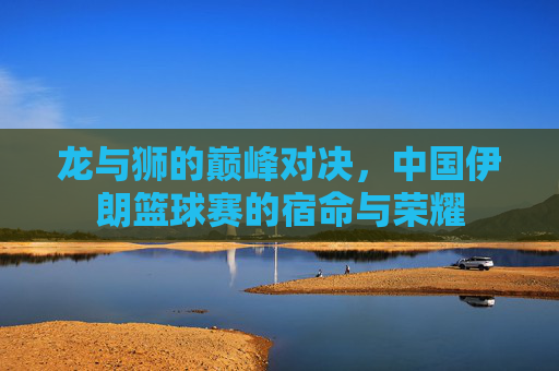 龙与狮的巅峰对决,中国伊朗篮球赛的宿命与荣耀