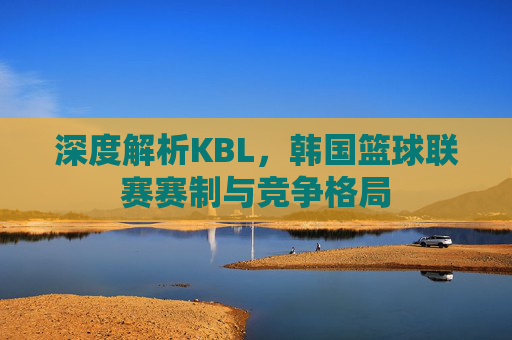 深度解析KBL,韩国篮球联赛赛制与竞争格局