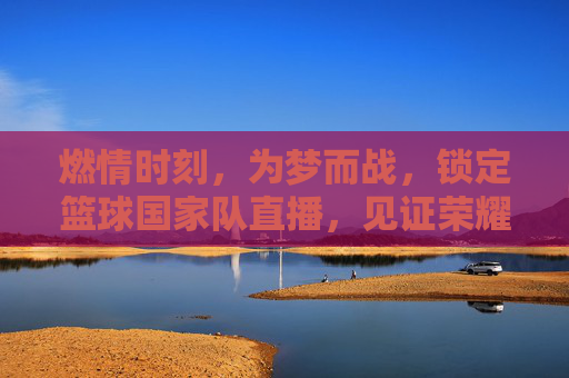 燃情时刻，为梦而战，锁定篮球国家队直播，见证荣耀巅峰