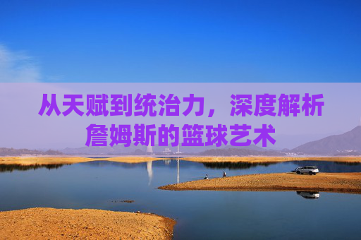 从天赋到统治力，深度解析詹姆斯的篮球艺术
