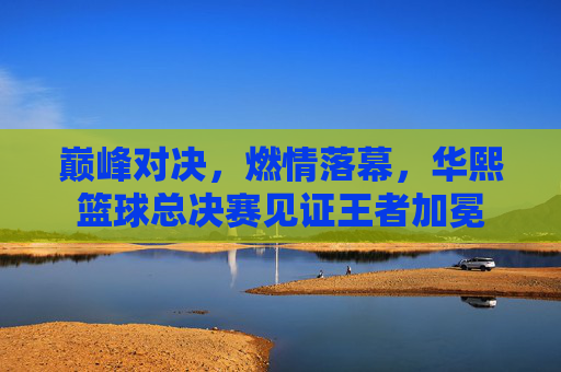 巅峰对决,燃情落幕,华熙篮球总决赛见证王者加冕