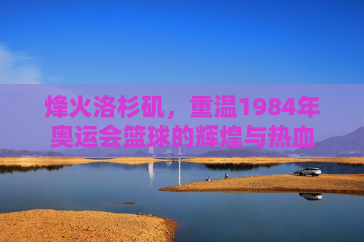 烽火洛杉矶,重温1984年奥运会篮球的辉煌与热血