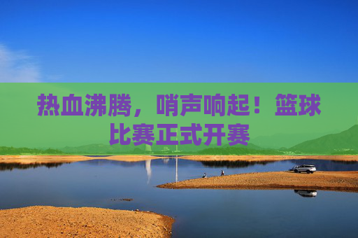 热血沸腾,哨声响起!篮球比赛正式开赛
