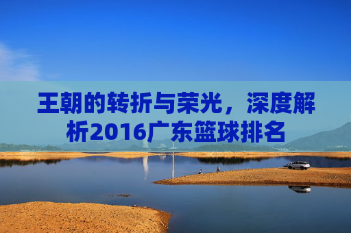 王朝的转折与荣光,深度解析2016广东篮球排名