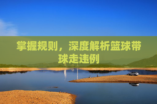 掌握规则，深度解析篮球带球走违例
