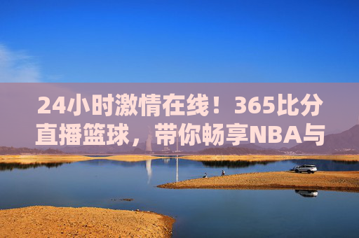 24小时激情在线!365比分直播篮球,带你畅享NBA与CBA的每一场巅峰对决