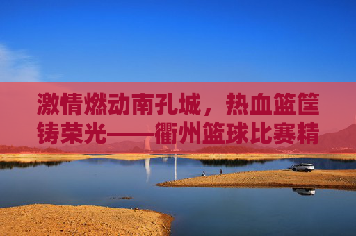 激情燃动南孔城，热血篮筐铸荣光——衢州篮球比赛精彩纪实