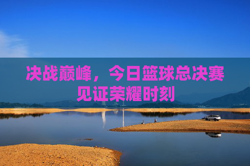 决战巅峰,今日篮球总决赛见证荣耀时刻