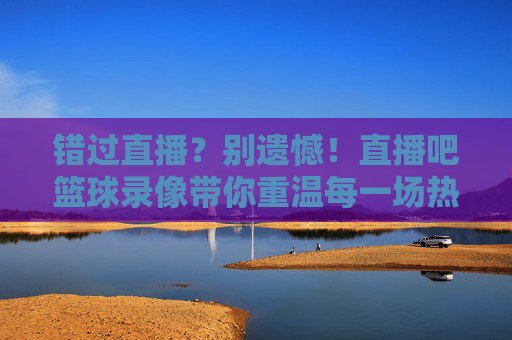 错过直播?别遗憾!直播吧篮球录像带你重温每一场热血对决