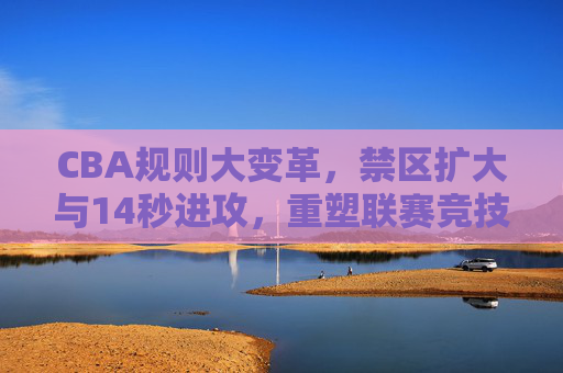 CBA规则大变革,禁区扩大与14秒进攻,重塑联赛竞技新生态