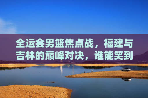 全运会男篮焦点战,福建与吉林的巅峰对决,谁能笑到最后?