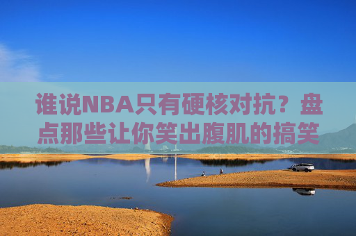 谁说NBA只有硬核对抗？盘点那些让你笑出腹肌的搞笑篮球视频