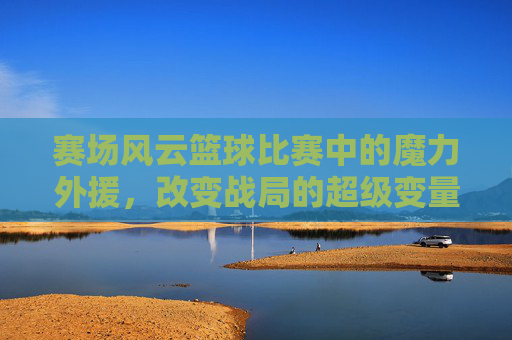 赛场风云篮球比赛中的魔力外援,改变战局的超级变量