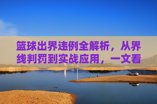 篮球出界违例全解析,从界线判罚到实战应用,一文看懂规则
